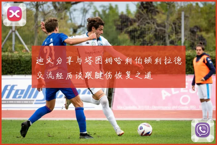 迪文分享与塔图姆哈利伯顿利拉德交流经历谈跟腱伤恢复之道