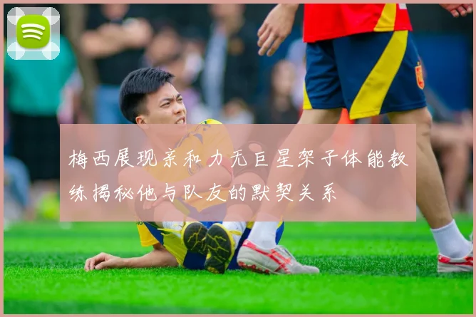 梅西展现亲和力无巨星架子体能教练揭秘他与队友的默契关系