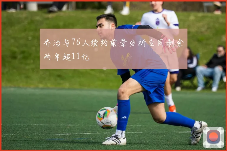 乔治与76人续约前景分析合同剩余两年超11亿