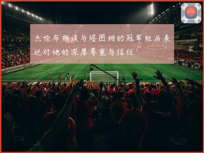 杰伦布朗谈与塔图姆的冠军经历表达对他的深厚尊重与信任
