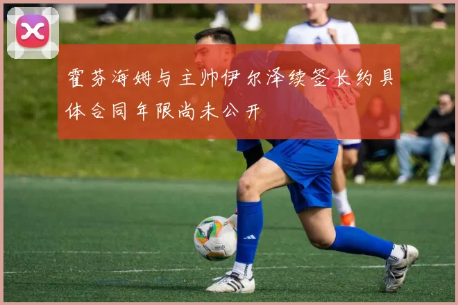 霍芬海姆与主帅伊尔泽续签长约具体合同年限尚未公开