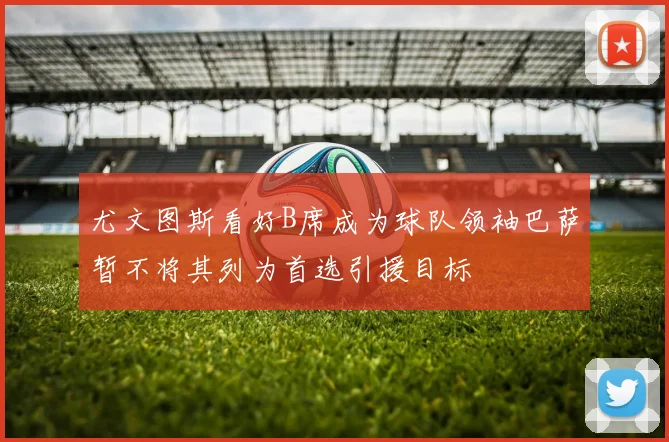 尤文图斯看好B席成为球队领袖巴萨暂不将其列为首选引援目标