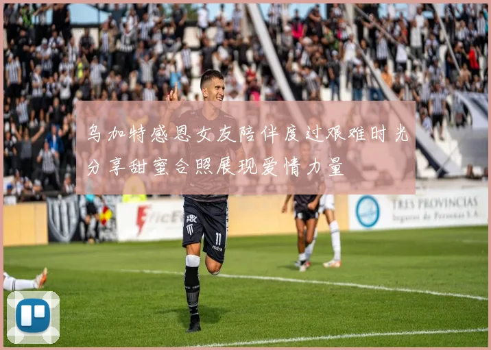 乌加特感恩女友陪伴度过艰难时光分享甜蜜合照展现爱情力量