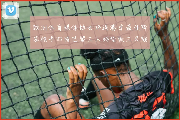 欧洲体育媒体协会评选赛季最佳阵容枪手四将巴黎三人姆哈凯三叉戟引关注