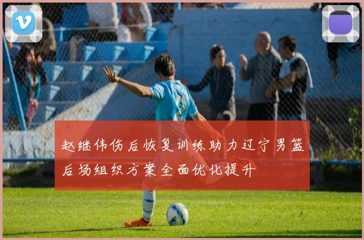赵继伟伤后恢复训练助力辽宁男篮后场组织方案全面优化提升