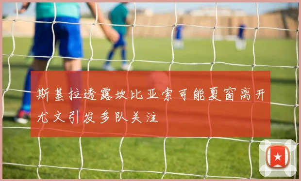 斯基拉透露坎比亚索可能夏窗离开尤文引发多队关注