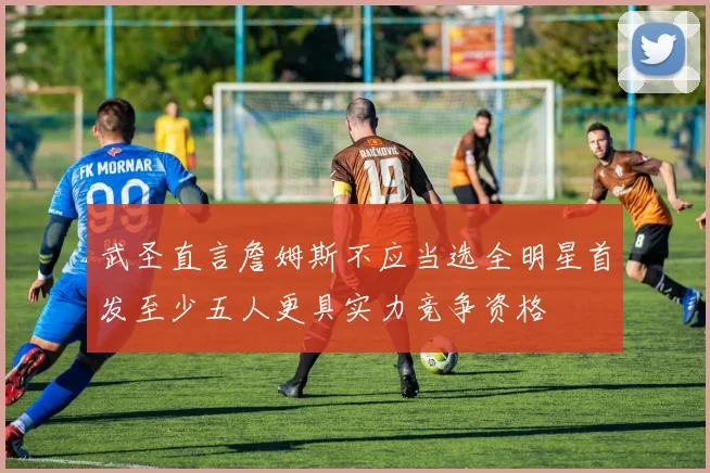 武圣直言詹姆斯不应当选全明星首发至少五人更具实力竞争资格