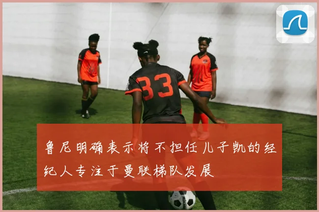 鲁尼明确表示将不担任儿子凯的经纪人专注于曼联梯队发展
