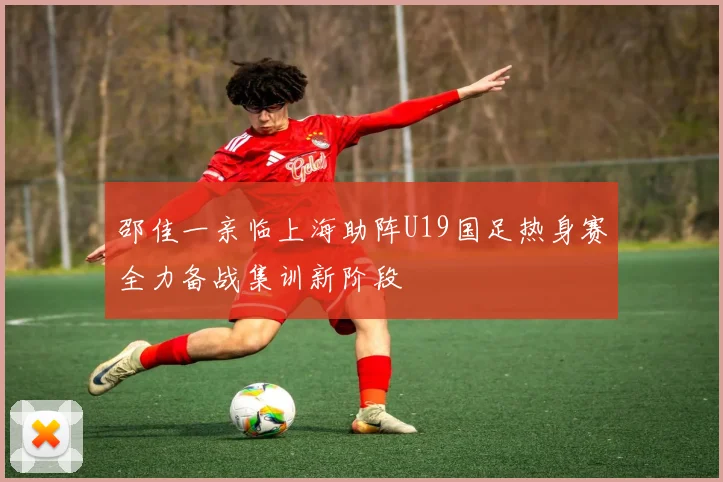 邵佳一亲临上海助阵U19国足热身赛全力备战集训新阶段