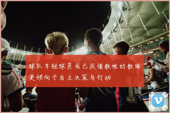 球队年轻球员或已厌倦教练的教诲更倾向于自主决策与行动