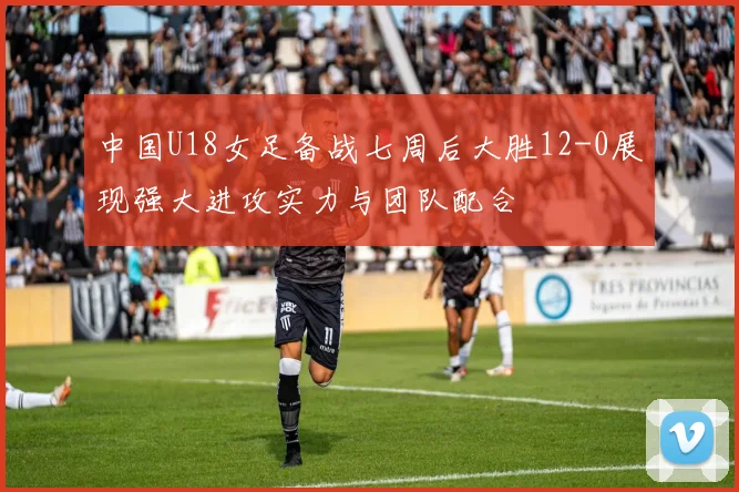 中国U18女足备战七周后大胜12-0展现强大进攻实力与团队配合