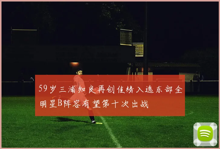 59岁三浦知良再创佳绩入选东部全明星B阵容有望第十次出战