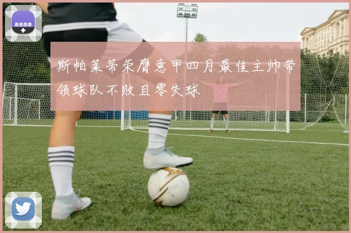 斯帕莱蒂荣膺意甲四月最佳主帅带领球队不败且零失球