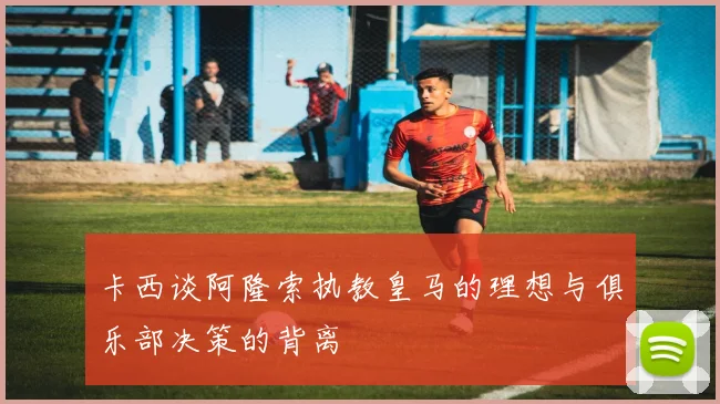 卡西谈阿隆索执教皇马的理想与俱乐部决策的背离