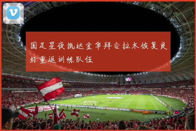 国足星夜抵达金华拜合拉木恢复良好重返训练队伍