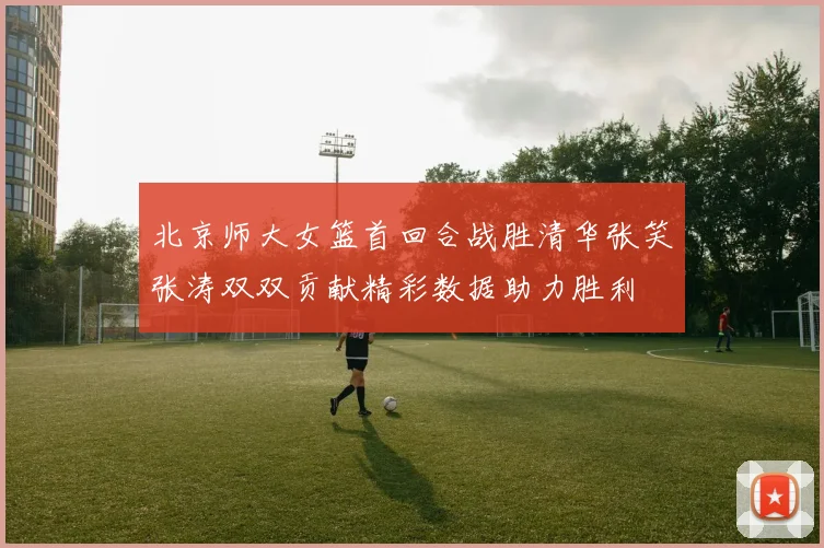 北京师大女篮首回合战胜清华张笑张涛双双贡献精彩数据助力胜利