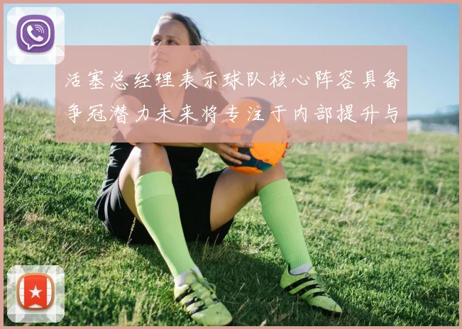 活塞总经理表示球队核心阵容具备争冠潜力未来将专注于内部提升与发展