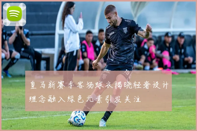 皇马新赛季客场球衣揭晓轻奢设计理念融入绿色元素引发关注