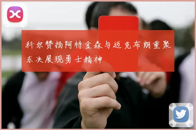科尔赞扬阿特金森与迈克布朗重聚东决展现勇士精神
