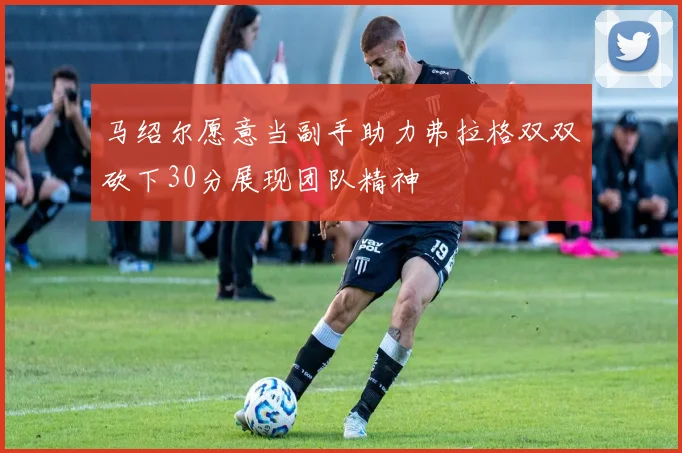 马绍尔愿意当副手助力弗拉格双双砍下30分展现团队精神