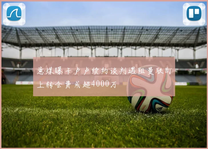 意媒曝卡卢卢续约谈判遇阻曼联盯上转会费或超4000万