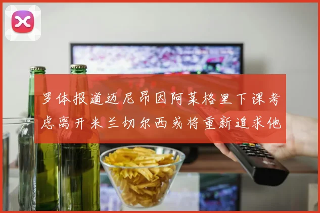 罗体报道迈尼昂因阿莱格里下课考虑离开米兰切尔西或将重新追求他