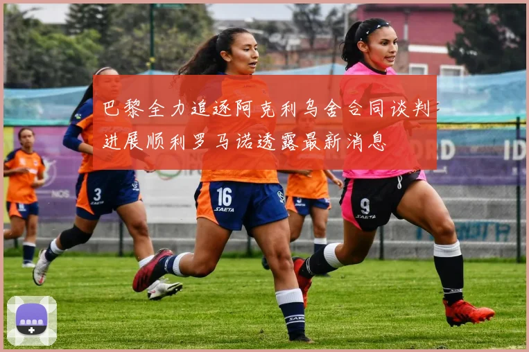 巴黎全力追逐阿克利乌舍合同谈判进展顺利罗马诺透露最新消息